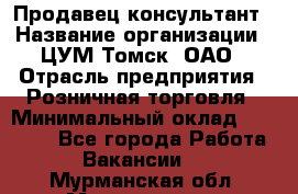 Продавец-консультант › Название организации ­ ЦУМ Томск, ОАО › Отрасль предприятия ­ Розничная торговля › Минимальный оклад ­ 20 000 - Все города Работа » Вакансии   . Мурманская обл.,Мончегорск г.